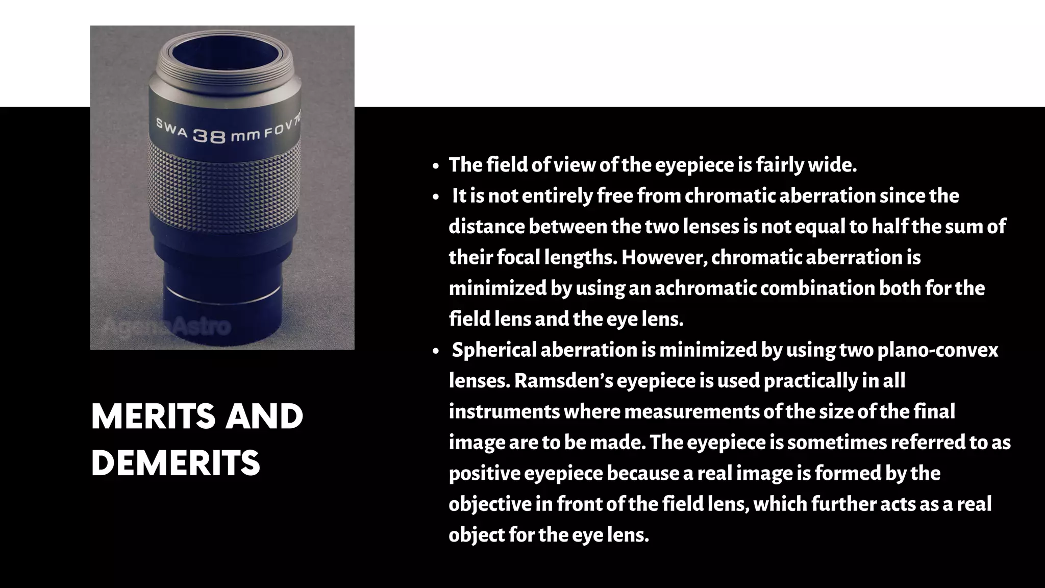 MERITS AND
DEMERITS
Thefieldofviewoftheeyepieceisfairlywide.
Itisnotentirelyfreefromchromaticaberrationsincethe
distancebetweenthetwolensesisnotequaltohalfthesumof
theirfocallengths.However,chromaticaberrationis
minimizedbyusinganachromaticcombinationbothforthe
fieldlensandtheeyelens.
Sphericalaberrationisminimizedbyusingtwoplano-convex
lenses.Ramsden’seyepieceisusedpracticallyinall
instrumentswheremeasurementsofthesizeofthefinal
imagearetobemade.Theeyepieceissometimesreferredtoas
positiveeyepiecebecausearealimageisformedbythe
objectiveinfrontofthefieldlens,whichfurtheractsasareal
objectfortheeyelens.
 