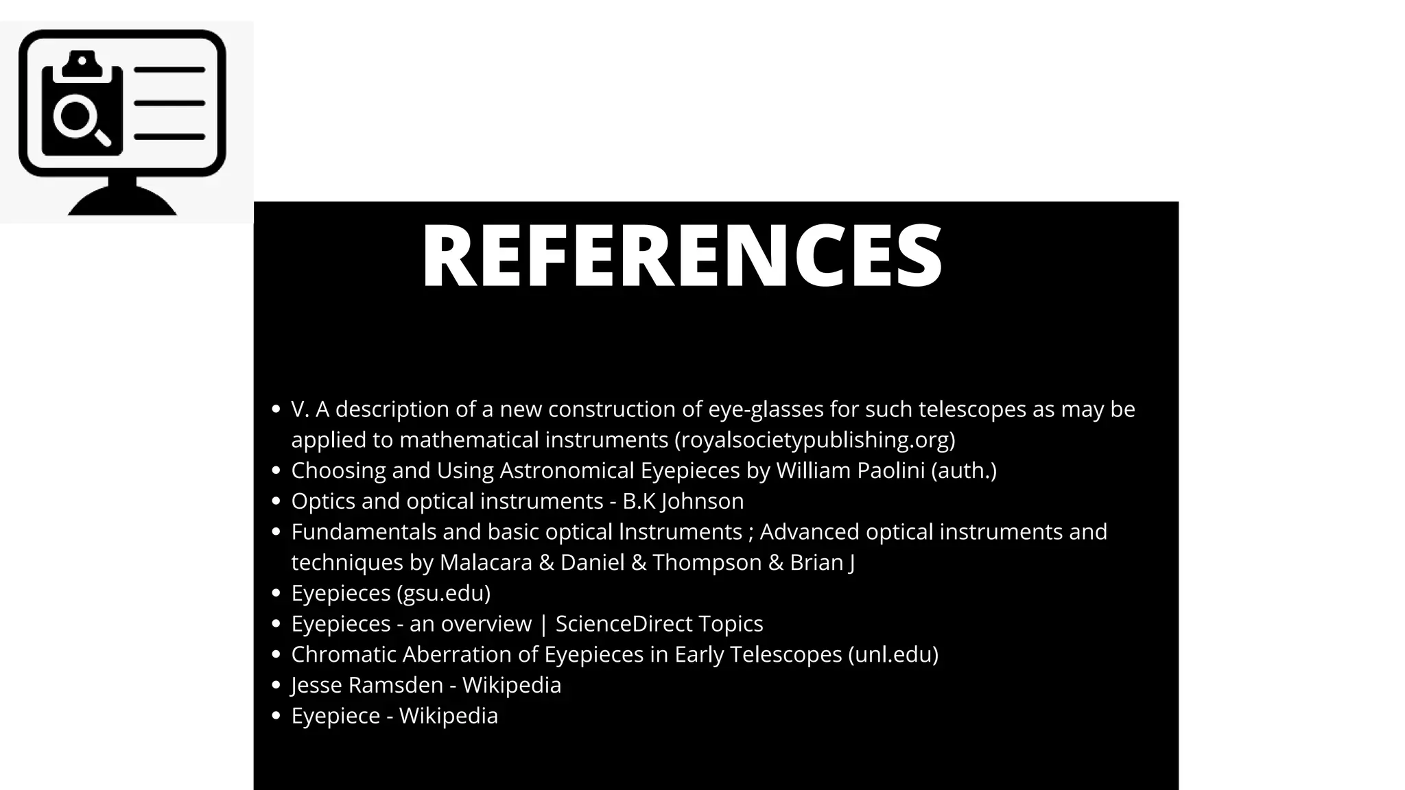 REFERENCES
V. A description of a new construction of eye-glasses for such telescopes as may be
applied to mathematical instruments (royalsocietypublishing.org)
Choosing and Using Astronomical Eyepieces by William Paolini (auth.)
Optics and optical instruments - B.K Johnson
Fundamentals and basic optical lnstruments ; Advanced optical instruments and
techniques by Malacara & Daniel & Thompson & Brian J
Eyepieces (gsu.edu)
Eyepieces - an overview | ScienceDirect Topics
Chromatic Aberration of Eyepieces in Early Telescopes (unl.edu)
Jesse Ramsden - Wikipedia
Eyepiece - Wikipedia
 