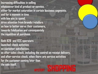 MYSTERY SHOPPING
Increasing difficulties in selling
whatsoever kind of product or service,
either for market saturation in certain business segments,
and for a moment in time
with low aim to spend,
drive attention from brands/retailers
on how to better serve their customers,
towards fidelization and consequentely
the repetition of purchase.
Both B2B and B2C operators
launched check activities
on customer satisfaction,
as after-sales check, including the control on receipt delivery,
and after-service check, when there are service activities
for the customer coming later than
the sale itself.
 