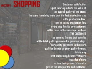 MYSTERY SHOPPING Customer satisfaction
is just to bring outside the value of
the overall quality of the store;
the store is nothing more than the last production step
in the production flow,
and as in any production flow
every step has its own customer;
in this case, in the sale step, we have
THE CUSTOMER
as seen as the one that benefits
of the total quality generated in previous steps.
Poor quality perceived in the store
qualifies brands as poor quality brands;
this is why
best performing brands/retailers
put a lot of care
on how their product / service
gets in the hands of the end customer.
 