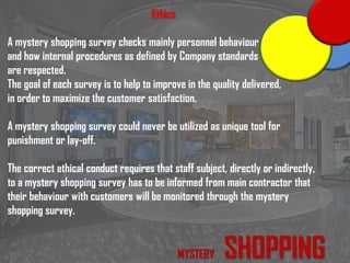 Ethics
A mystery shopping survey checks mainly personnel behaviour
and how internal procedures as defined by Company standards
are respected.
The goal of each survey is to help to improve in the quality delivered,
in order to maximize the customer satisfaction.
A mystery shopping survey could never be utilized as unique tool for
punishment or lay-off.
The correct ethical conduct requires that staff subject, directly or indirectly,
to a mystery shopping survey has to be informed from main contractor that
their behaviour with customers will be monitored through the mystery
shopping survey.
MYSTERY SHOPPING
 