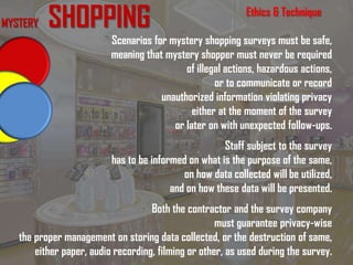 Ethics & Technique
Scenarios for mystery shopping surveys must be safe,
meaning that mystery shopper must never be required
of illegal actions, hazardous actions,
or to communicate or record
unauthorized information violating privacy
either at the moment of the survey
or later on with unexpected follow-ups.
Staff subject to the survey
has to be informed on what is the purpose of the same,
on how data collected will be utilized,
and on how these data will be presented.
Both the contractor and the survey company
must guarantee privacy-wise
the proper management on storing data collected, or the destruction of same,
either paper, audio recording, filming or other, as used during the survey.
MYSTERY SHOPPING
 
