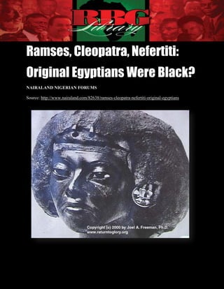 Ramses, Cleopatra, Nefertiti:
Original Egyptians Were Black?
NAIRALAND NIGERIAN FORUMS

Source: http://www.nairaland.com/82638/ramses-cleopatra-nefertiti-original-egyptians




Ramses, Cleopatra, Nefertiti:
Original Egyptians Were Black?
NAIRALAND NIGERIAN FORUMS                                                   1|Page
 