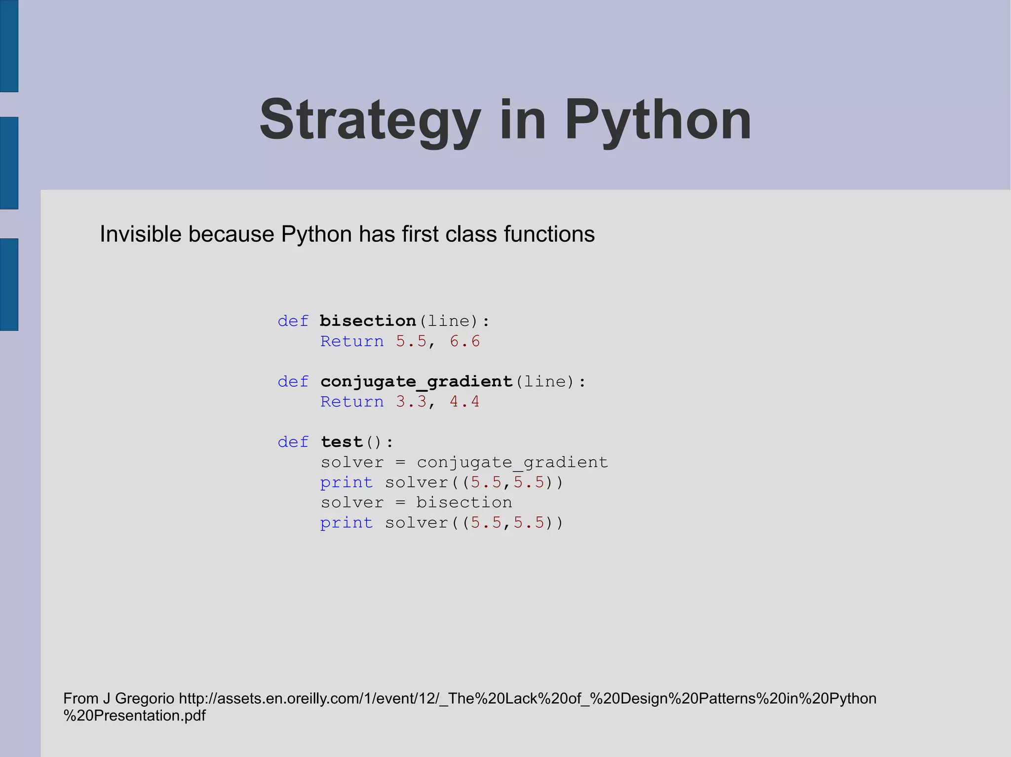 Pattern classes Purpose Creational Structural Behavioural Scope Class Factory Method Adapter (class) Interpreter Template Method Object Abstract factory Builder Prototype Singleton Adapter (object) Bridge Composite Decorator Facade Flyweight Proxy Chain of responsibility Command Iterator Mediator Memento Observer State Strategy Visitor Gamma, Helm, Johnson, Vlissades (1995): Design patterns: elements of reusable object oriented software. Addison Wesley. Invisible or simplified in Python due to: first class types first class functions other Fixed at compile time Can change at runtime Object creation Compostion of classes or objects Class and object interactions 