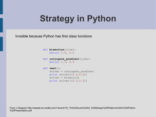 Pattern classes Purpose Creational Structural Behavioural Scope Class Factory Method Adapter (class) Interpreter Template Method Object Abstract factory Builder Prototype Singleton Adapter (object) Bridge Composite Decorator Facade Flyweight Proxy Chain of responsibility Command Iterator Mediator Memento Observer State Strategy Visitor Gamma, Helm, Johnson, Vlissades (1995): Design patterns: elements of reusable object oriented software. Addison Wesley. Invisible or simplified in Python due to:  first class types   first class functions  other Fixed at compile time Can change at runtime Object creation Compostion of classes or objects Class and object interactions 