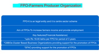 FPO-Farmers Producer Organization
FPO-It is an legal entity and it is centre sector scheme
Aim of FPOs:To increase farmers income and provide employment
Key features(Financial Assistance)
*upto Rs 18.00 lakhs per FPO for period of 3 years
*CBBOs-Cluster Based Business Organizations providing support for the promotion of FPOs
*SFAC-providing support for the promotion of FPOs
 