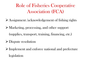 Role of Fisheries Cooperative
            Association (FCA)
 Assignment /acknowledgement of fishing rights

 Marketing, processing, and other support
  (supplies, transport, training, financing, etc.)

 Dispute resolution

 Implement and enforce national and prefecture
  legislation
 