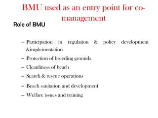 BMU used as an entry point for co-
          management
Role of BMU

  – Participation in regulation      &   policy   development
    &implementation
  – Protection of breeding grounds
  – Cleanliness of beach
  – Search & rescue operations
  – Beach sanitation and development
  – Welfare issues and training
 