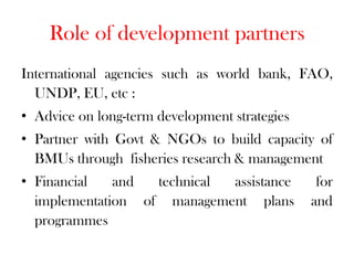 Role of development partners
International agencies such as world bank, FAO,
  UNDP, EU, etc :
• Advice on long-term development strategies
• Partner with Govt & NGOs to build capacity of
  BMUs through fisheries research & management
• Financial   and  technical assistance         for
  implementation of management plans           and
  programmes
 