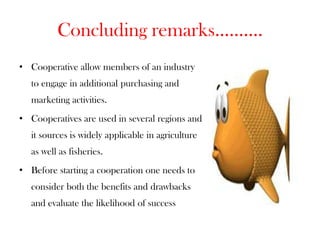 Concluding remarks..........
• Cooperative allow members of an industry
   to engage in additional purchasing and
   marketing activities.
• Cooperatives are used in several regions and
   it sources is widely applicable in agriculture
   as well as fisheries.
• Before starting a cooperation one needs to
   consider both the benefits and drawbacks
   and evaluate the likelihood of success
 