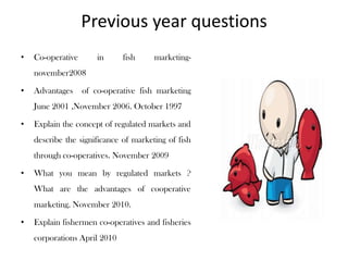 Previous year questions
•   Co-operative       in     fish     marketing-
    november2008

•   Advantages     of co-operative fish marketing
    June 2001 ,November 2006. October 1997

•   Explain the concept of regulated markets and
    describe the significance of marketing of fish
    through co-operatives. November 2009

•   What you mean by regulated markets ?
    What are the advantages of cooperative
    marketing. November 2010.

•   Explain fishermen co-operatives and fisheries
    corporations April 2010
 