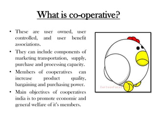 What is co-operative?
• These are user owned, user
  controlled, and user benefit
  associations.
• They can include components of
  marketing transportation, supply,
  purchase and processing capacity.
• Members of cooperatives can
  increase       product     quality,
  bargaining and purchasing power.
• Main objectives of cooperatives
  india is to promote economic and
  general welfare of it’s members.
 