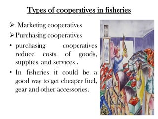 Types of cooperatives in fisheries
 Marketing cooperatives
Purchasing cooperatives
• purchasing       cooperatives
  reduce costs of goods,
  supplies, and services .
• In fisheries it could be a
  good way to get cheaper fuel,
  gear and other accessories.
 