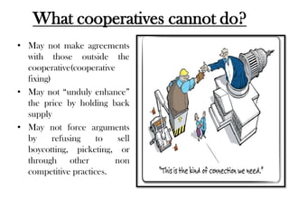 What cooperatives cannot do?
• May not make agreements
  with those outside the
  cooperative(cooperative
  fixing)
• May not “unduly enhance”
  the price by holding back
  supply
• May not force arguments
  by      refusing   to   sell
  boycotting, picketing, or
  through other          non
  competitive practices.
 