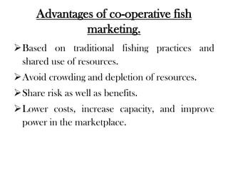 Advantages of co-operative fish
              marketing.
Based on traditional fishing practices and
 shared use of resources.
Avoid crowding and depletion of resources.
Share risk as well as benefits.
Lower costs, increase capacity, and improve
 power in the marketplace.
 