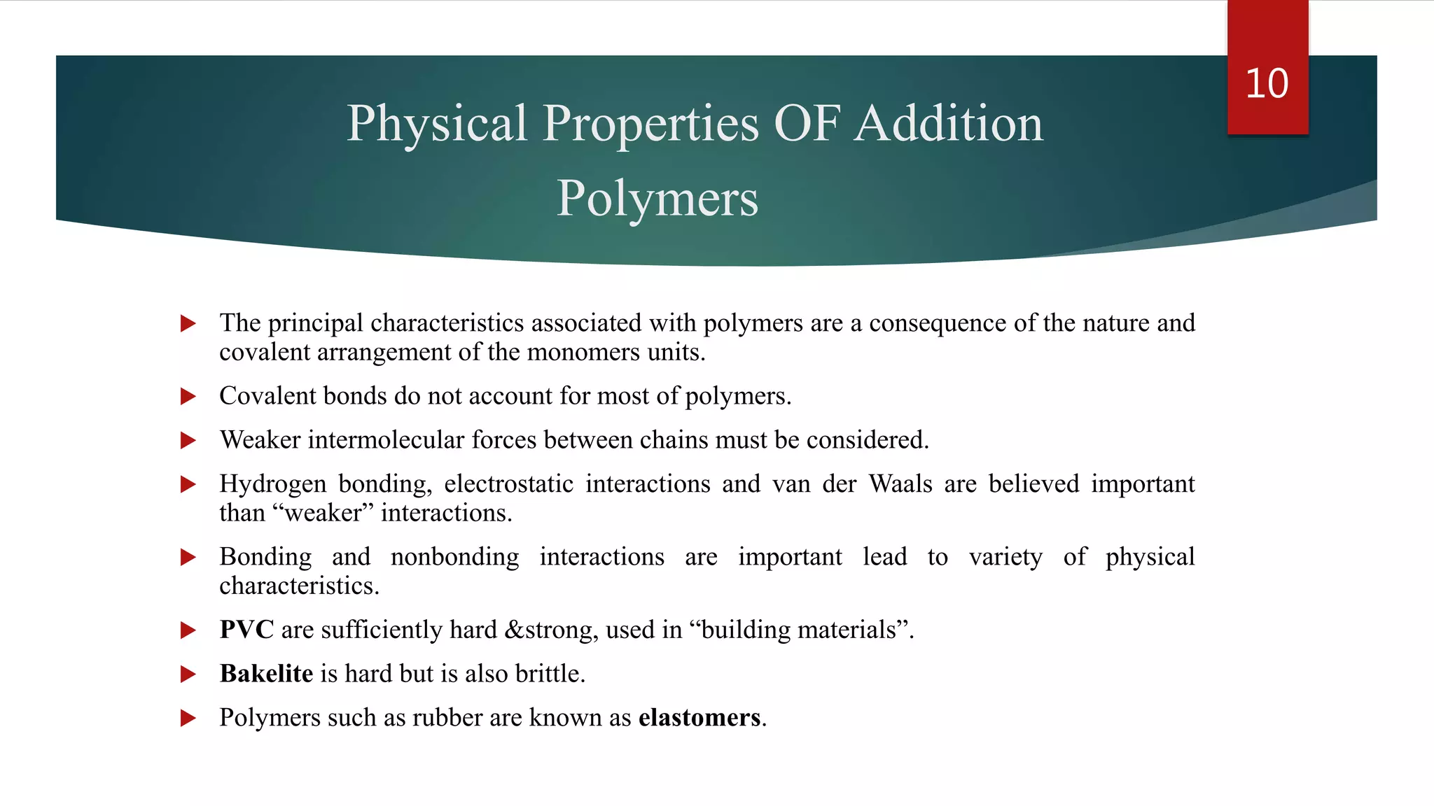 Physical Properties OF Addition
Polymers
 The principal characteristics associated with polymers are a consequence of the nature and
covalent arrangement of the monomers units.
 Covalent bonds do not account for most of polymers.
 Weaker intermolecular forces between chains must be considered.
 Hydrogen bonding, electrostatic interactions and van der Waals are believed important
than “weaker” interactions.
 Bonding and nonbonding interactions are important lead to variety of physical
characteristics.
 PVC are sufficiently hard &strong, used in “building materials”.
 Bakelite is hard but is also brittle.
 Polymers such as rubber are known as elastomers.
10
 