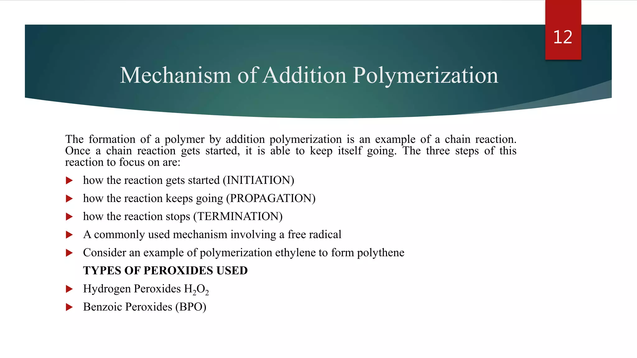 Mechanism of Addition Polymerization
The formation of a polymer by addition polymerization is an example of a chain reaction.
Once a chain reaction gets started, it is able to keep itself going. The three steps of this
reaction to focus on are:
 how the reaction gets started (INITIATION)
 how the reaction keeps going (PROPAGATION)
 how the reaction stops (TERMINATION)
 A commonly used mechanism involving a free radical
 Consider an example of polymerization ethylene to form polythene
TYPES OF PEROXIDES USED
 Hydrogen Peroxides H2O2
 Benzoic Peroxides (BPO)
12
 