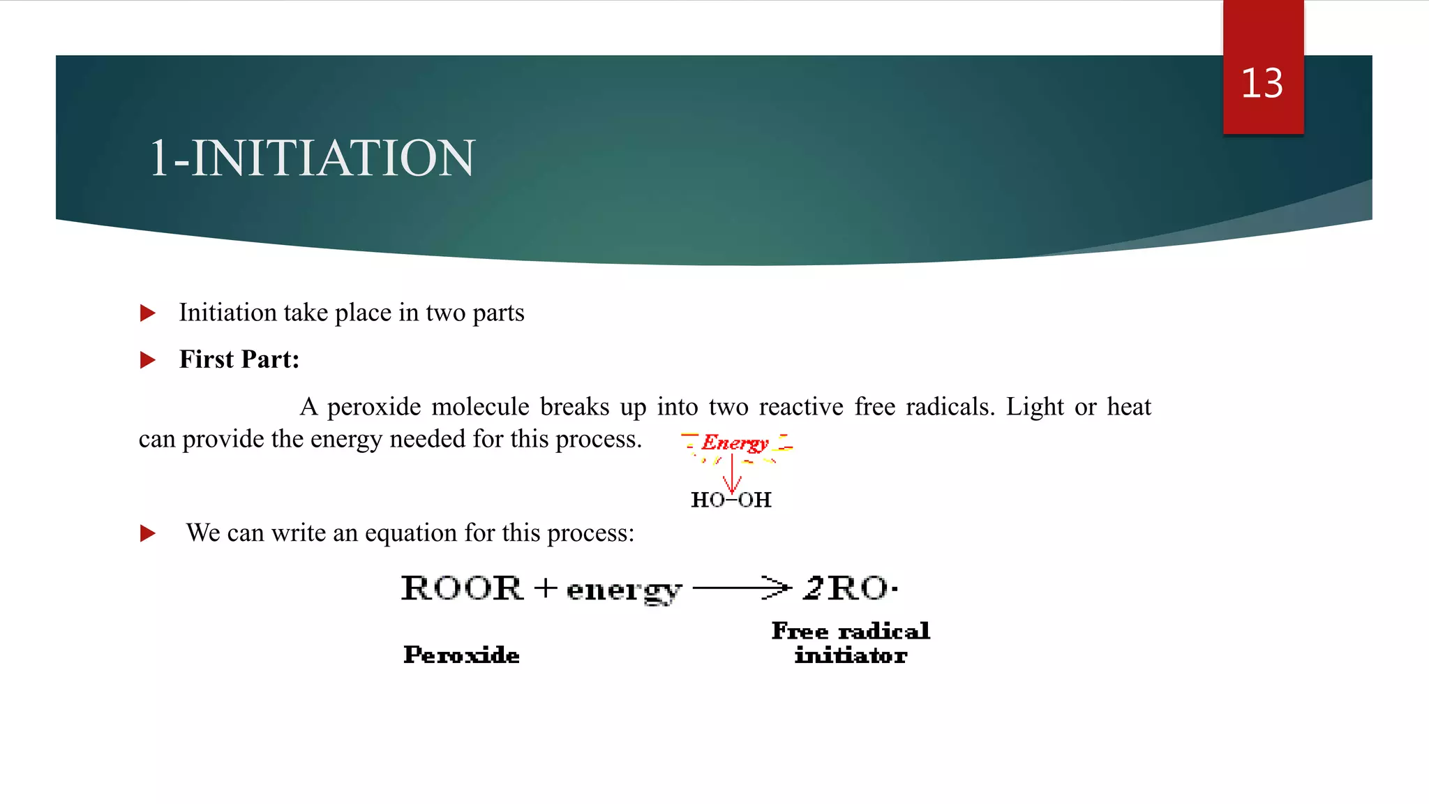 1-INITIATION
 Initiation take place in two parts
 First Part:
A peroxide molecule breaks up into two reactive free radicals. Light or heat
can provide the energy needed for this process.
 We can write an equation for this process:
13
 