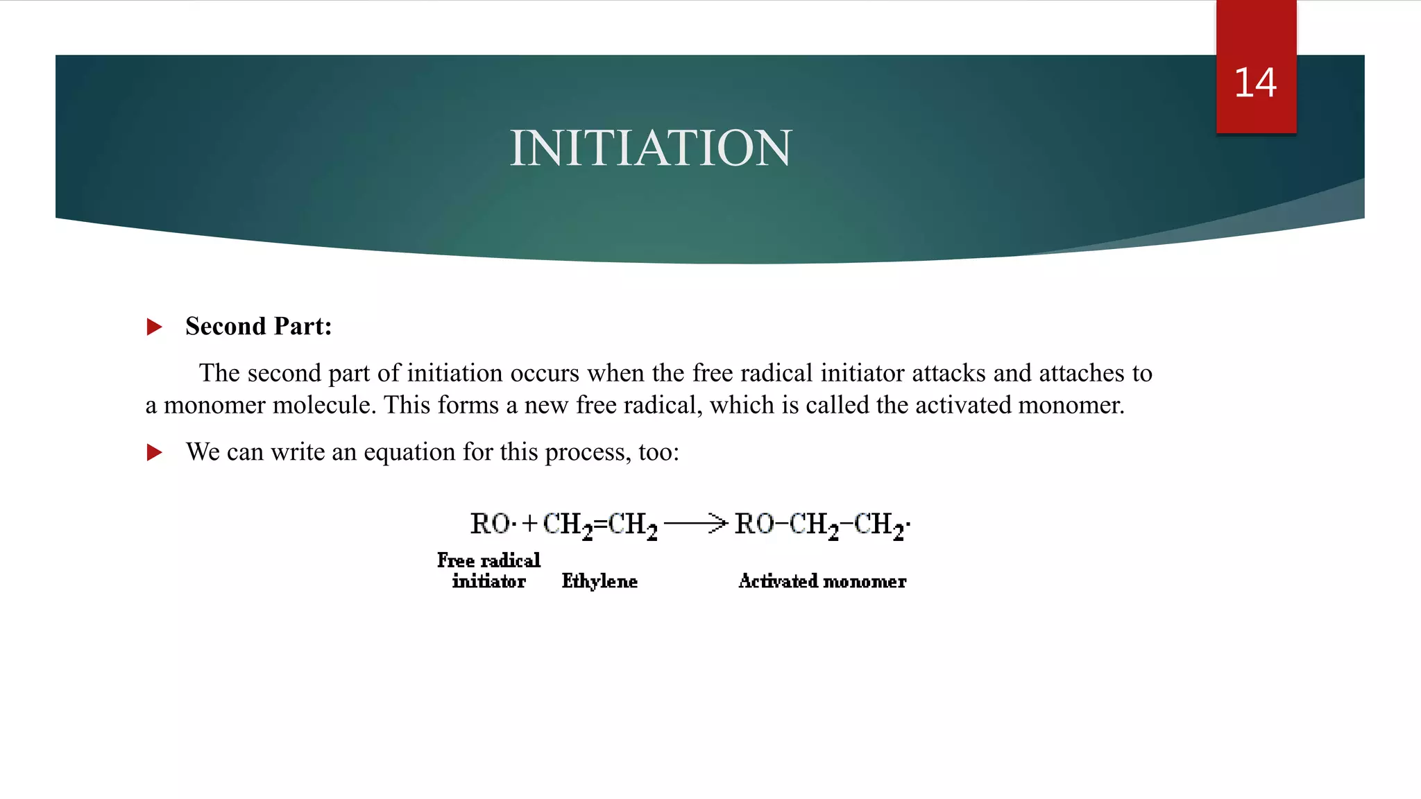 INITIATION
 Second Part:
The second part of initiation occurs when the free radical initiator attacks and attaches to
a monomer molecule. This forms a new free radical, which is called the activated monomer.
 We can write an equation for this process, too:
14
 