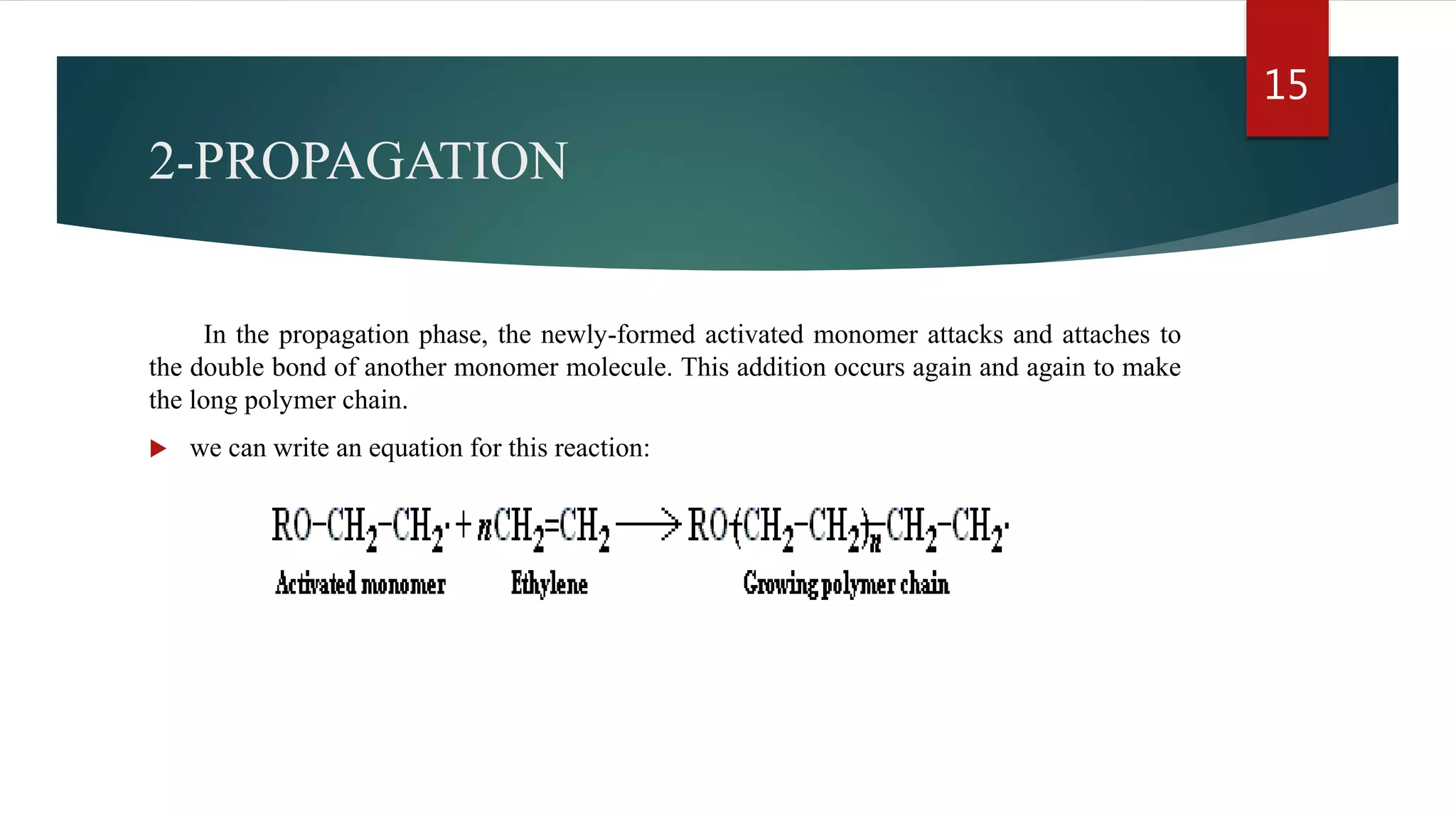 2-PROPAGATION
In the propagation phase, the newly-formed activated monomer attacks and attaches to
the double bond of another monomer molecule. This addition occurs again and again to make
the long polymer chain.
 we can write an equation for this reaction:
15
 