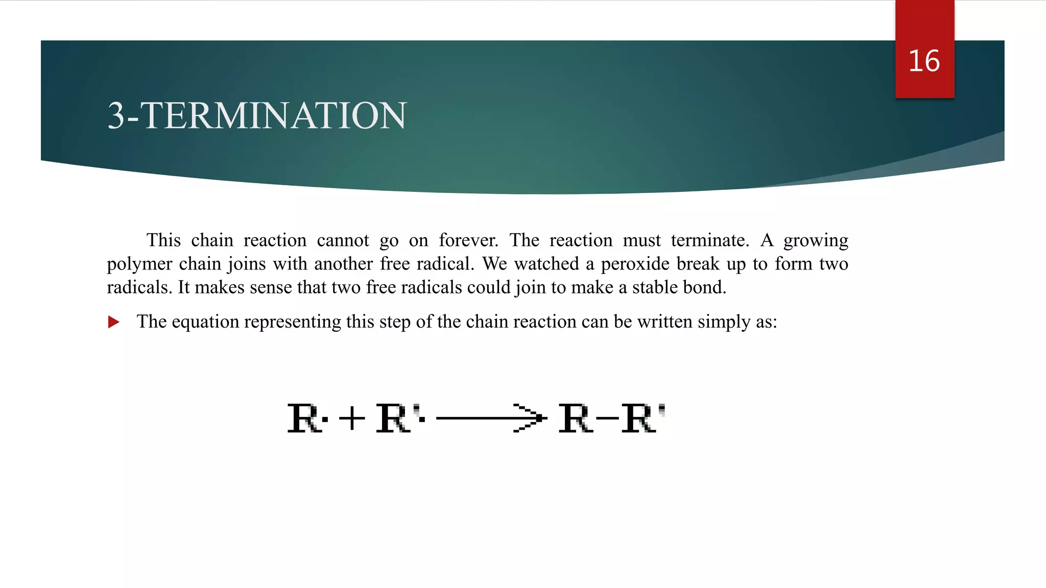 3-TERMINATION
This chain reaction cannot go on forever. The reaction must terminate. A growing
polymer chain joins with another free radical. We watched a peroxide break up to form two
radicals. It makes sense that two free radicals could join to make a stable bond.
 The equation representing this step of the chain reaction can be written simply as:
16
 