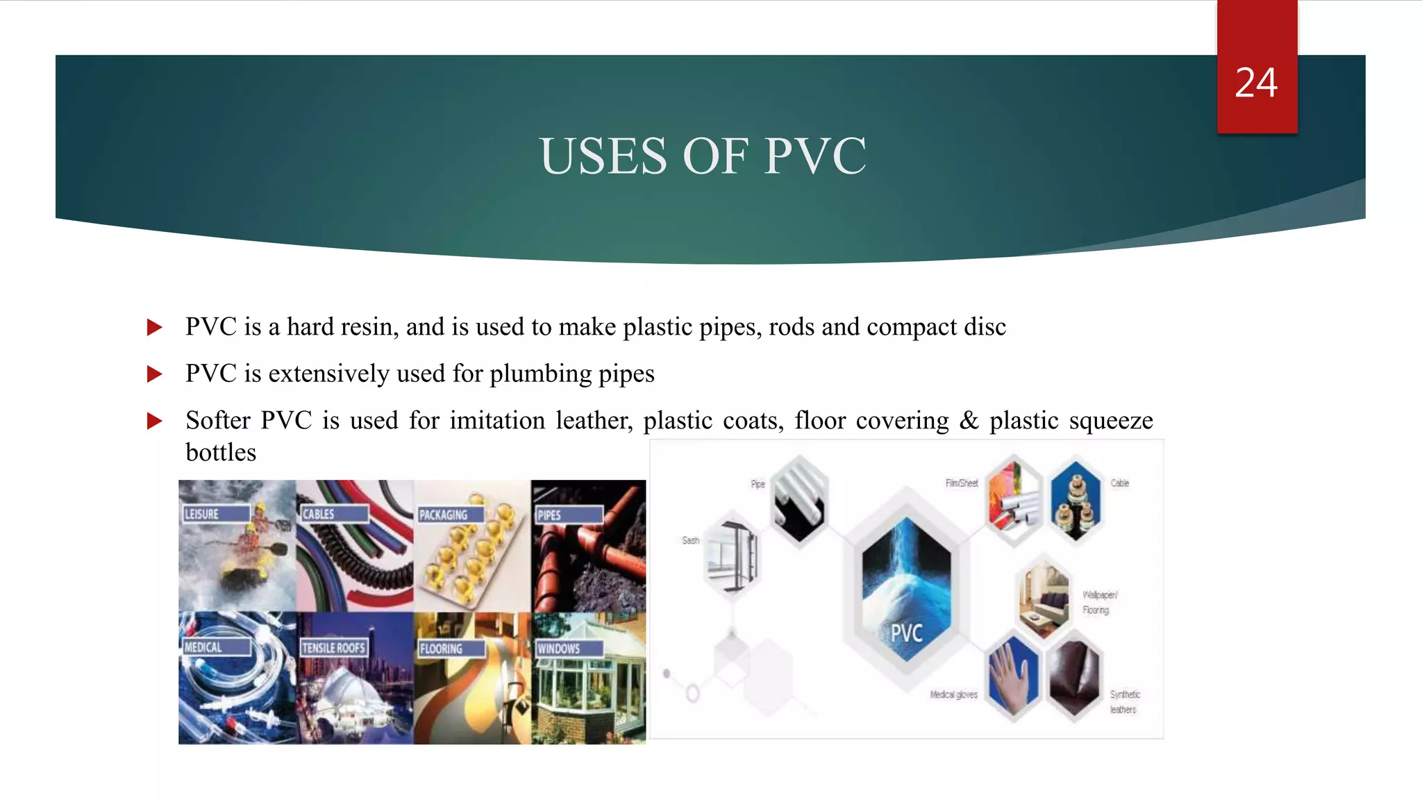 USES OF PVC
 PVC is a hard resin, and is used to make plastic pipes, rods and compact disc
 PVC is extensively used for plumbing pipes
 Softer PVC is used for imitation leather, plastic coats, floor covering & plastic squeeze
bottles
24
 