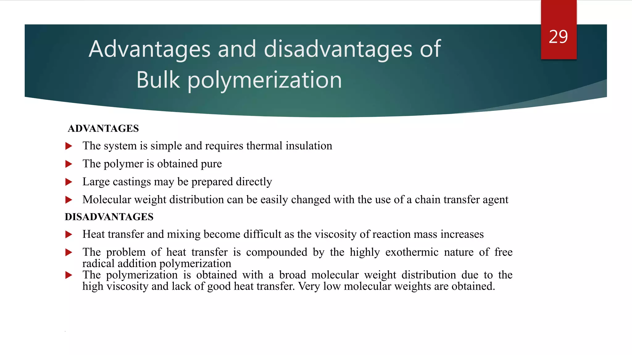 Advantages and disadvantages of
Bulk polymerization
ADVANTAGES
 The system is simple and requires thermal insulation
 The polymer is obtained pure
 Large castings may be prepared directly
 Molecular weight distribution can be easily changed with the use of a chain transfer agent
DISADVANTAGES
 Heat transfer and mixing become difficult as the viscosity of reaction mass increases
 The problem of heat transfer is compounded by the highly exothermic nature of free
radical addition polymerization
 The polymerization is obtained with a broad molecular weight distribution due to the
high viscosity and lack of good heat transfer. Very low molecular weights are obtained.
.
29
 