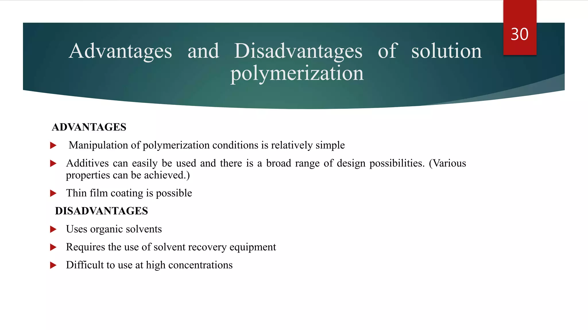 Advantages and Disadvantages of solution
polymerization
ADVANTAGES
 Manipulation of polymerization conditions is relatively simple
 Additives can easily be used and there is a broad range of design possibilities. (Various
properties can be achieved.)
 Thin film coating is possible
DISADVANTAGES
 Uses organic solvents
 Requires the use of solvent recovery equipment
 Difficult to use at high concentrations
30
 