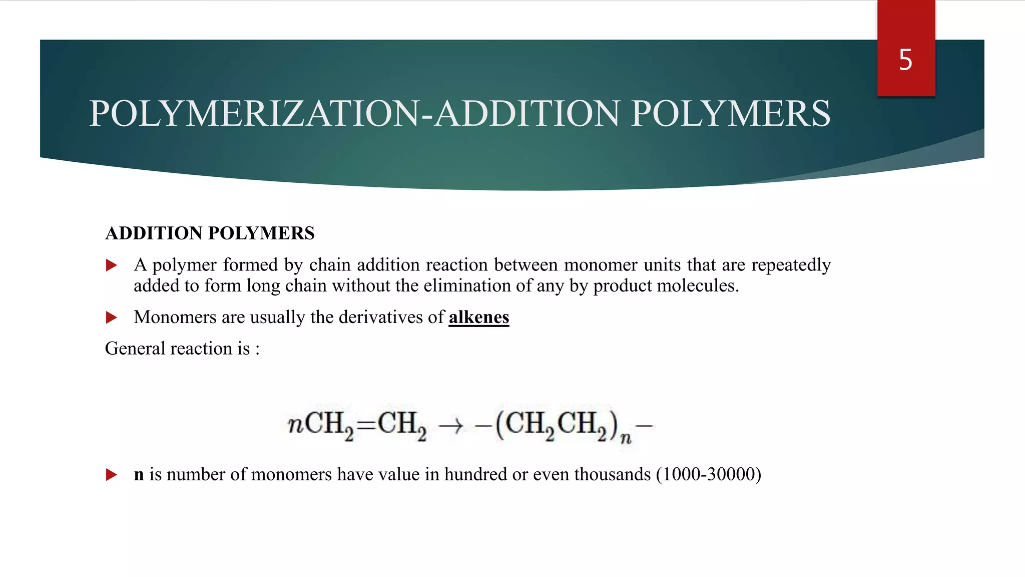 POLYMERIZATION-ADDITION POLYMERS
ADDITION POLYMERS
 A polymer formed by chain addition reaction between monomer units that are repeatedly
added to form long chain without the elimination of any by product molecules.
 Monomers are usually the derivatives of alkenes
General reaction is :
 n is number of monomers have value in hundred or even thousands (1000-30000)
5
 