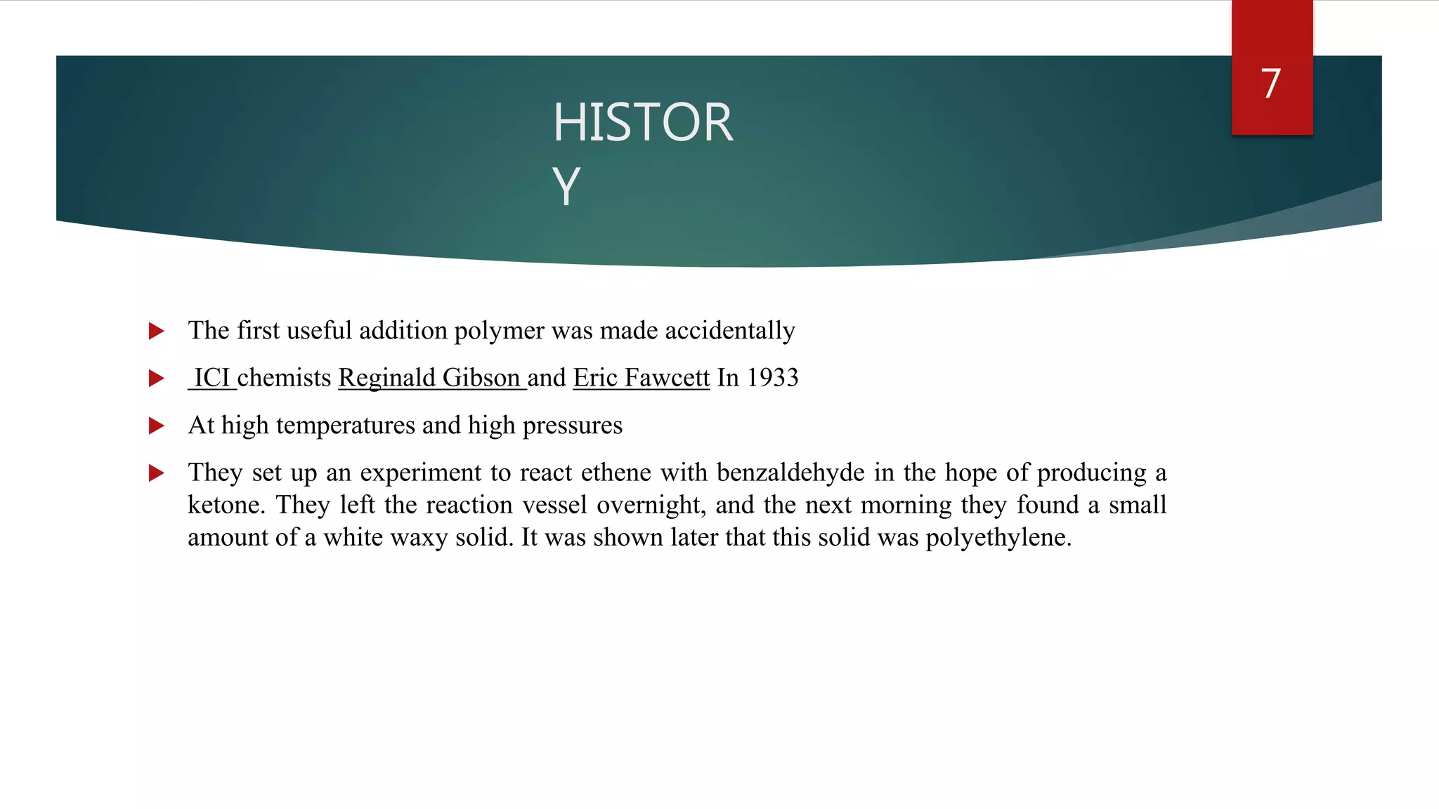 HISTOR
Y
 The first useful addition polymer was made accidentally
 ICI chemists Reginald Gibson and Eric Fawcett In 1933
 At high temperatures and high pressures
 They set up an experiment to react ethene with benzaldehyde in the hope of producing a
ketone. They left the reaction vessel overnight, and the next morning they found a small
amount of a white waxy solid. It was shown later that this solid was polyethylene.
7
 