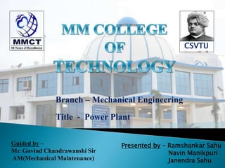 Branch – Mechanical Engineering
Title - Power Plant
Guided by –
Mr. Govind Chandrawanshi Sir
AM(Mechanical Maintenance)
Presented by – Ramshankar Sahu
Navin Manikpuri
Janendra Sahu
CSVTU
 