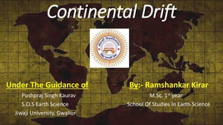 Continental Drift
Under The Guidance of By:- Ramshankar Kirar
Pushpraj Singh Kaurav M.Sc. 1st year
S.O.S Earth Science School Of Studies In Earth Science
Jiwaji University, Gwalior
 