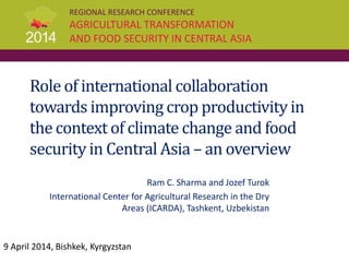 REGIONAL RESEARCH CONFERENCE
AGRICULTURAL TRANSFORMATION
AND FOOD SECURITY IN CENTRAL ASIA
Role of international collaboration
towards improving crop productivityin
the context of climate change and food
securityin Central Asia – an overview
Ram C. Sharma and Jozef Turok
International Center for Agricultural Research in the Dry
Areas (ICARDA), Tashkent, Uzbekistan
9 April 2014, Bishkek, Kyrgyzstan
 