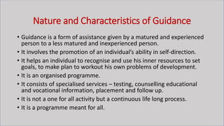 Nature and Characteristics of Guidance
• Guidance is a form of assistance given by a matured and experienced
person to a less matured and inexperienced person.
• It involves the promotion of an individual’s ability in self-direction.
• It helps an individual to recognise and use his inner resources to set
goals, to make plan to workout his own problems of development.
• It is an organised programme.
• It consists of specialised services – testing, counselling educational
and vocational information, placement and follow up.
• It is not a one for all activity but a continuous life long process.
• It is a programme meant for all.
 