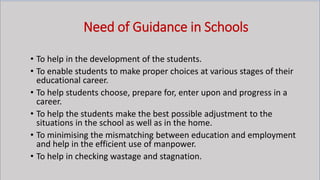 Need of Guidance in Schools
• To help in the development of the students.
• To enable students to make proper choices at various stages of their
educational career.
• To help students choose, prepare for, enter upon and progress in a
career.
• To help the students make the best possible adjustment to the
situations in the school as well as in the home.
• To minimising the mismatching between education and employment
and help in the efficient use of manpower.
• To help in checking wastage and stagnation.
 