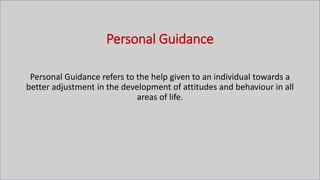 Personal Guidance
Personal Guidance refers to the help given to an individual towards a
better adjustment in the development of attitudes and behaviour in all
areas of life.
 