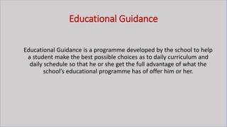Educational Guidance
Educational Guidance is a programme developed by the school to help
a student make the best possible choices as to daily curriculum and
daily schedule so that he or she get the full advantage of what the
school’s educational programme has of offer him or her.
 