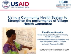 1 
Using a Community Health System to Strengthen the performance of Village Health Committee 
Ram Kumar Shrestha 
Senior Improvement Advisor, Community Health and Nutrition 
USAID Applying Science to Strengthen and Improve Systems (ASSIST) Project 
University Research Co, LLC 
CORE Group Conference Fall 2014  