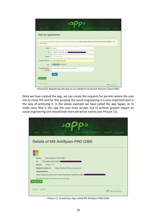 10	
	
Picture10:	Registering	the	app	on	our	platform	to	launch	Ransom	Cloud	O365	
	
Once	we	have	created	the	app,	we	can	create	the	requests	for	permits	where	the	user	
has	to	clicks	YES	and	for	this	purpose	the	social	engineering	is	a	very	important	part	in	
the	way	of	achieving	it.	In	the	above	example	we	have	called	the	app	Sappo,	so	to	
make	clear	that	is	this	app	the	user	must	accept,	but	to	achieve	greater	impact	on	
social	engineering	one	should	look	more	attractive	names	(see	Picture	11).	
	
	
Picture	11:	A	malicious	App	called	MS	AntiSpam	PRO	O365	
 