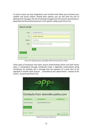 17	
	
To	make	it	easier	we	have	integrated	a	user	interface	that	allows	you	to	browse	your	
mailbox	 and	 launch	 actions.	 Among	 these	 options,	 you	 are	 also	 have	 the	 one	 of	
deleting	mail	messages,	the	one	of	sending	messages	from	the	account	and	activate	or	
deactivate	the	RansomCloud	process	in	this	specific	mailbox	(see	Picture	21).	
	
	
Picture	22:	Sending	emails	using	Office	365	API	and	the	Access	Token	
	
These	types	of	techniques	have	been	used	to	cheat/mislead	victims	and	steal	money	
when	 a	 manipulated	 message	 introduced	 inside	 a	 legitimate	 conversations	 being	
introduced,	 for	 example,	 get	 a	 message	 that	 the	 payment	 of	 a	 work	 item	 to	 be	
operated	in	another	bank	account		-	controlled	by	the	cybercriminal	-	instead	of	the	
victim’s		account	(see	Picture	22).	
	
	
Picture	23:	Account	contact	list	
 