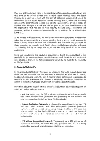 2	
If	we	look	at	the	origins	of	many	of	the	best	known	of	our	recent	years	attacks,	we	see	
that	 most	 of	 the	 attacks	 started	 with	 a	 simple	 Spear	 Phishing	 attack.	 The	 Spear	
Phishing	 is	 a	 scam	 via	 e-mail	 with	 the	 aim	 of	 obtaining	 unauthorized	 access	 to	
confidential	 data	 or	 access	 resources.	 Unlike	 Phishing	 attacks,	 which	 are	 massively	
released,	the	Spear	Phishing	focuses	on	a	specific	organization	or	group	of	people	or	
interest.	With	this	type	of	attack,	the	attacker	gains	access	to	an	internal	identity	of	
the	 organization	 that	 had	 set	 up	 more	 security	 measure	 using	 a	 username	 and	
password,	 without	 a	 second	 authentication	 factor	 or	 a	 second	 factor	 authorization	
(2FA&2FA).	
	
As	we	will	see	in	this	document,	this	may	still	be	much	more	complex	to	protect	when	
taking	into	account	that	the	attacks	are	aimed	at	theft	of	access		email	accounts,	in	
those	 scenarios	 where	 you	 must	 not	 compromise	 the	 username	 and	 password.	 In	
these	scenarios,	for	example,	theft	OAuth	tokens	could	allow	an	attacker	to	bypass	
2FA	 knowing	 that	 by	 its	 design	 the	 access	 via	 API	 using	 OAuth	 is	 out	 of	 these	
protections.	
	
Being	able	to	automate	this	fraudulent	acquisition	of	OAuth	tokens	could	get	to	the	
possibility	 to	 get	 access	 privileges	 to	 critical	 resources	 of	 the	 victim	 and	 implement	
critic	attacks	on	them.	In	the	following	sections	we	will	try		to	illustrate	the	feasibility	
of	this	hypothesis.	
	
2.-	Accounts	Theft	in	IdPs	
	
In	this	article,	the	IdP	(Identity	Providers)	we	selected	is	Microsoft,	through	its	services	
Office	 365	 and	 Windows	 Live,	 but	 the	 work	 is	 analogous	 to	 other	 IdP	 as	 Twitter,	
Facebook,	Google,	and	so	on.	The	aim	of	stealing	tokens	techniques	is	to	get	access	to	
resources	via	API,	making	the	user	-	instead	of	delivering	a	set	of	valid	credentials-	to	
submit	by	himself	an	AuthCode	OAuth	which	allows	the	access	to	his	data.	
	
If	we	think	about	the	ways	in	which	a	Office365	account	can	be	protected	against	an	
attack	we	can	find	various	scenarios:	
	
-	Just	1FA:	In	this	case,	the	Office	365	account	is	protected	only	with	a	single	
first	 factor	 authentication	 (username	 and	 password).	 In	 this	 scenario	 the	
attacker	can	steal	credentials	via	Spear	Phishing	attacks.	
	
-	2FA	and	Application	Passwords:	In	this	case	the	account	is	protected	by	a	2FA	
and	 only	 those	 customers	 with	 application-specific	 password	 (Password	
application)	 will	 be	 exempt	 from	 passing	 through	 the	 2FA.	 In	 this	 case,	 the	
attacker	 needs	 to	 deal	 both	 different	 scenarios:	 to	 steal	 the	 Password	
Application	 of	 where	 it	 is	 stored	 or	 compromise	 the	 second	 factor	 of	
authentication	
	
-	2FA	without	Application	Passwords:	The	account	has	a	2FA	and	no	use	of	
Application	 Passwords,	 so	 either	 the	 user,	 password	 and	 2FA	 it	 is	 being	
obtained	or		a	network	attack	to	session	hijacking	has	to	be	done.	
 