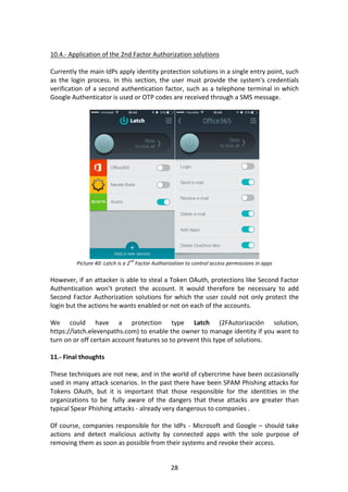 28	
	
10.4.-	Application	of	the	2nd	Factor	Authorization	solutions	
	
Currently	the	main	IdPs	apply	identity	protection	solutions	in	a	single	entry	point,	such	
as	the	login	process.	In	this	section,	the	user	must	provide	the	system's	credentials	
verification	of	a	second	authentication	factor,	such	as	a	telephone	terminal	in	which	
Google	Authenticator	is	used	or	OTP	codes	are	received	through	a	SMS	message.	
	
	
Picture	40:	Latch	is	a	2
nd
	Factor	Authorization	to	control	access	permissions	in	apps	
	
However,	if	an	attacker	is	able	to	steal	a	Token	OAuth,	protections	like	Second	Factor	
Authentication	 won’t	 protect	 the	 account.	 It	 would	 therefore	 be	 necessary	 to	 add	
Second	Factor	Authorization	solutions	for	which	the	user	could	not	only	protect	the	
login	but	the	actions	he	wants	enabled	or	not	on	each	of	the	accounts.	
	
We	 could	 have	 a	 protection	 type	 Latch	 (2FAutorización	 solution,	
https://latch.elevenpaths.com)	to	enable	the	owner	to	manage	identity	if	you	want	to	
turn	on	or	off	certain	account	features	so	to	prevent	this	type	of	solutions.		
	
11.-	Final	thoughts	
	
These	techniques	are	not	new,	and	in	the	world	of	cybercrime	have	been	occasionally	
used	in	many	attack	scenarios.	In	the	past	there	have	been	SPAM	Phishing	attacks	for	
Tokens	 OAuth,	 but	 it	 is	 important	 that	 those	 responsible	 for	 the	 identities	 in	 the	
organizations	 to	 be	 	 fully	 aware	 of	 the	 dangers	 that	 these	 attacks	 are	 greater	 than	
typical	Spear	Phishing	attacks	-	already	very	dangerous	to	companies	.	
	
Of	course,	companies	responsible	for	the	IdPs	-	Microsoft	and	Google	–	should	take	
actions	 and	 detect	 malicious	 activity	 by	 connected	 apps	 with	 the	 sole	 purpose	 of	
removing	them	as	soon	as	possible	from	their	systems	and	revoke	their	access.	
 