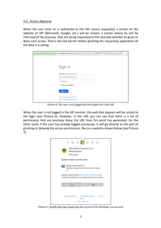 7	
4.2.-	Access	Approval	
	
When	the	user	clicks	or	is	redirected	to	the	URL	access	requested,	a	screen	on	the	
website	 of	 IdP	 (Microsoft,	 Google,	 etc.)	 will	 be	 shown,	 a	 screen	 where	 he	 will	 be	
informed	of	the	accesses		that	are	being	requested	to	him	and	also	whether	to	grant	or	
deny	such	access.	That	is	the	last	barrier	before	granting	the	requesting	application	all	
the	data	it	is	asking.	
	
	
Picture	6:	The	user	is	not	logged	but	the	Scopes	list	is	the	URL	
	
When	the	user	is	not	logged	in	the	IdP	services,	the	web	that	appears	will	be	similar	to	
the	 login	 (see	 Picture	 6).	 However,	 in	 the	 URL	 you	 can	 see	 that	 there	 is	 a	 list	 of	
permissions	 that	 are	 precisely	 those	 the	 URL	 from	 firs	 point	 has	 generated.	 On	 the	
other	hand,	if	the	user	has	already	logged	previously,	it	will	go	directly	to	the	part	of	
granting	or	denying	the	access	permissions,	like	on	a	website	shown	below	(see	Picture	
7).	
	
	
Picture	7:	Spotify	fake	app	requesting	the	access	to	the	Windows	Live	account	
 