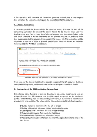 8	
	
	
If	the	user	clicks	YES,	then	the	IdP	server	will	generate	an	AuthCode	at	this	stage	so	
that	will	allow	the	application	to	request	the	access	token	to	the	resources.	
	
4.3.-	Access	Achievement	
	
If	 the	 user	 granted	 the	 Auth	 Code	 in	 the	 previous	 phase,	 it	 is	 now	 the	 task	 of	 the	
consuming	 application	 to	 request	 the	 access	 Token.	 To	 do	 this	 you	 must	 use	 your	
ApplicationID,	your	Secret,	your	AuthCode	and	request	that	the	access	Token	to	be	
sent	to	an	EndPoint.	It	will	be	where	the	IdP	will	provide	you,	via	API,	the	valid	token	
that	gives	access	to	the	requested	resources	in	the	Scopes	list.	The	application	will	be	
registered	 in	 the	 list	 of	 apps	 of	 granted	 permissions.	 Picture	 8	 shows	 an	 approved	
malicious	app	in	a	Windows	Live	account.	
	
	
Picture	8:	Malicious	App	approving	its	access	via	Windows	Live	OAuth2	
	
From	now	on,	the	Access	via	API	will	be	possible	to	each	of	the	IdP	resources	that	have	
been	previously	granted,	as	we	are	to	see	in	the	following	sections	of	this	article.	
	
5.-	Construction	of	the	O365	application	RamsonCloud	
	
Entendiendo	 cómo	 funciona	 el	 sistema	 descrito,	 ya	 es	 posible	 trazar	 cómo	 sería	 un	
ataque	 de	 este	 tipo.	 El	 esquema	 que	 se	 debe	 seguir	 consistiría	 en	 los	 siguientes	
puntos.	Understanding	how	the	described	system	works,	it	is	possible	to	trace	how	an	
attack	of	this	kind	could	be.	The	scheme	to	be	followed	consist	of	the	following	points.	
	
1)	Build	a	malicious	application	for	the	IdP	to	attack	
2)	Build	a	URL	with	an	adequate		SCOPE	application	(permits)		
3)	Getting	the	Auth	Code	when	the	user	accepts	the	app	
4)	Requesting	the	Access	Token	with	the	Auth	Code		
5)	With	the	Access	Token	access	all	services	via	API	
6)	Possibility	of	using	Cloud	Ransom	module	O365	against	email	and	data	of	the	
user	victim	
	
 