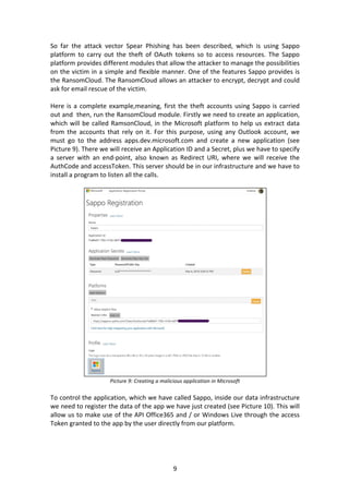 9	
So	 far	 the	 attack	 vector	 Spear	 Phishing	 has	 been	 described,	 which	 is	 using	 Sappo	
platform	 to	 carry	 out	 the	 theft	 of	 OAuth	 tokens	 so	 to	 access	 resources.	 The	 Sappo	
platform	provides	different	modules	that	allow	the	attacker	to	manage	the	possibilities	
on	the	victim	in	a	simple	and	flexible	manner.	One	of	the	features	Sappo	provides	is	
the	RansomCloud.	The	RansomCloud	allows	an	attacker	to	encrypt,	decrypt	and	could	
ask	for	email	rescue	of	the	victim.	
	
Here	is	a	complete	example,meaning,	first	the	theft	accounts	using	Sappo	is	carried	
out	and		then,	run	the	RansomCloud	module.	Firstly	we	need	to	create	an	application,	
which	will	be	called	RamsonCloud,	in	the	Microsoft	platform	to	help	us	extract	data	
from	 the	 accounts	 that	 rely	 on	 it.	 For	 this	 purpose,	 using	 any	 Outlook	 account,	 we	
must	 go	 to	 the	 address	 apps.dev.microsoft.com	 and	 create	 a	 new	 application	 (see	
Picture	9).	There	we	will	receive	an	Application	ID	and	a	Secret,	plus	we	have	to	specify	
a	 server	 with	 an	 end-point,	 also	 known	 as	 Redirect	 URI,	 where	 we	 will	 receive	 the	
AuthCode	and	accessToken.	This	server	should	be	in	our	infrastructure	and	we	have	to	
install	a	program	to	listen	all	the	calls.	
	
	
Picture	9:	Creating	a	malicious	application	in	Microsoft
	
To	control	the	application,	which	we	have	called	Sappo,	inside	our	data	infrastructure	
we	need	to	register	the	data	of	the	app	we	have	just	created	(see	Picture	10).	This	will	
allow	us	to	make	use	of	the	API	Office365	and	/	or	Windows	Live	through	the	access	
Token	granted	to	the	app	by	the	user	directly	from	our	platform.	
	
 