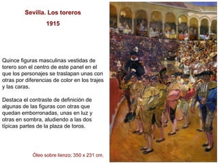 Sevilla. Los toreros 1915 Quince figuras masculinas vestidas de torero son el centro de este panel en el que los personajes se traslapan unas con otras por diferencias de color en los trajes y las caras.  Destaca el contraste de definición de algunas de las figuras con otras que quedan emborronadas, unas en luz y otras en sombra, aludiendo a las dos típicas partes de la plaza de toros.  Óleo sobre lienzo; 350 x 231 cm. 