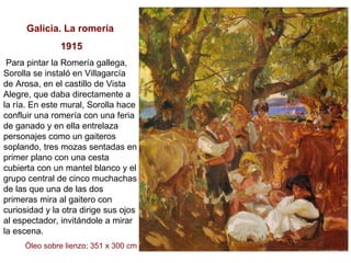 Galicia. La romería 1915 Para pintar la Romería gallega, Sorolla se instaló en Villagarcía de Arosa, en el castillo de Vista Alegre, que daba directamente a la ría. En este mural, Sorolla hace confluir una romería con una feria de ganado y en ella entrelaza personajes como un gaiteros soplando, tres mozas sentadas en primer plano con una cesta cubierta con un mantel blanco y el grupo central de cinco muchachas de las que una de las dos primeras mira al gaitero con curiosidad y la otra dirige sus ojos al espectador, invitándole a mirar la escena.  Óleo sobre lienzo; 351 x 300 cm 