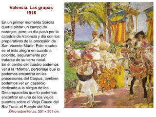 Valencia. Las grupas 1916 En un primer momento Sorolla quería pintar un campo de naranjos; pero un día pasó por la catedral de Valencia y dio con los preparativos de la procesión de San Vicente Mártir. Este cuadro es el más alegre en cuanto a colorido, seguramente por tratarse de su tierra natal. En el centro del cuadro podemos ver a la "Moma", personaje que lo podemos encontrar en las procesiones del Corpus, tambien podemos ver un casalicio dedicado a la Virgen de los Desamparados que lo podemos encontrar en uno de los viejos puentes sobre el Viejo Cauce del Río Turia, el Puente del Mar.  Óleo sobre lienzo; 351 x 301 cm.   