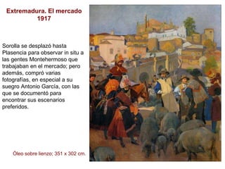 Extremadura. El mercado 1917 Sorolla se desplazó hasta Plasencia para observar in situ a las gentes Montehermoso que trabajaban en el mercado; pero además, compró varias fotografías, en especial a su suegro Antonio García, con las que se documentó para encontrar sus escenarios preferidos.  Óleo sobre lienzo; 351 x 302 cm. 