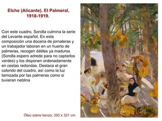 Elche (Alicante). El Palmeral, 1918-1919.  Con este cuadro, Sorolla culmina la serie del Levante español. En esta composición una docena de jornaleras y un trabajador laboran en un huerto de palmeras, recogen dátiles ya maduros (Sorolla espero adrede para no captarlos verdes) y los disponen ordenadamente en cestas redondas. Destaca el gran colorido del cuadro, así como la luz tamizada por las palmeras como si tuvieran neblina  Óleo sobre lienzo; 350 x 321 cm 